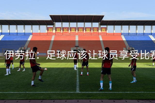 伊劳拉：足球应该让球员享受比赛，也要允许他们犯错