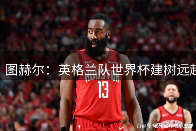 图赫尔：英格兰队世界杯建树远超那30分钟滑铁卢，请球迷继续信任