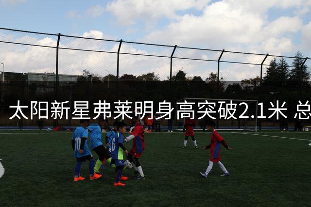 太阳新星弗莱明身高突破2.1米 总经理透露休赛期神奇增长5厘米