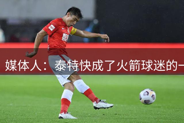 媒体人：泰特快成了火箭球迷的一个梗了 但上赛季确实发挥了作用