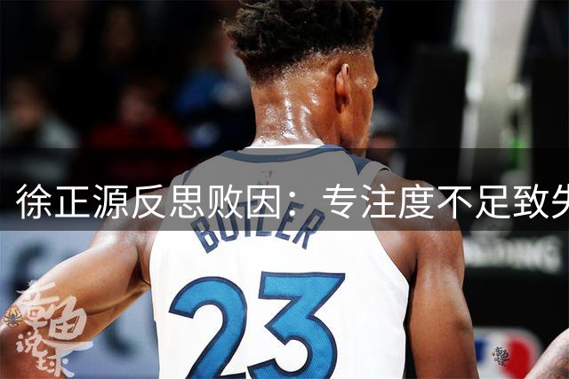 徐正源反思败因：专注度不足致失利 将调整防守策略