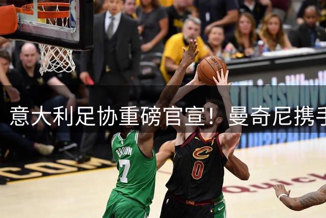 意大利足协重磅官宣！曼奇尼携手传奇拉涅利亮相时间敲定