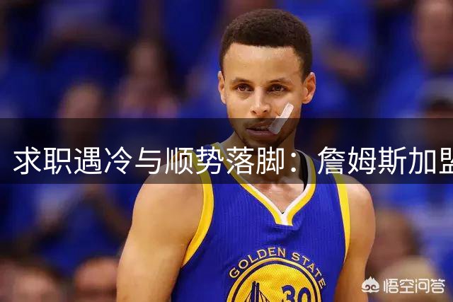 求职遇冷与顺势落脚：詹姆斯加盟费城背后，巨星时代的体面与妥协