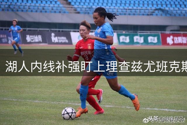 湖人内线补强盯上理查兹尤班克斯 交易清仓或成关键突破口