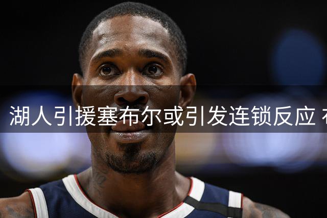 湖人引援塞布尔或引发连锁反应 布朗尼恐成交易牺牲品