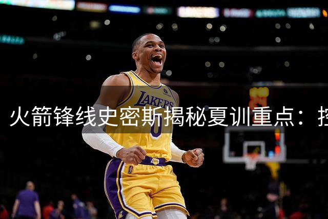 火箭锋线史密斯揭秘夏训重点：控球稳定性成突破关键