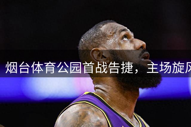 烟台体育公园首战告捷，主场旋风击退青岛劲旅