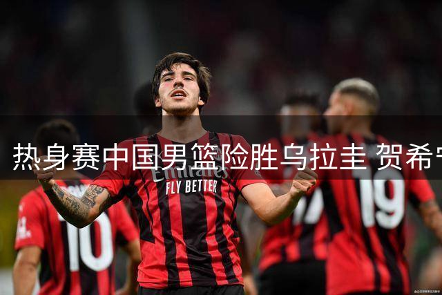 热身赛中国男篮险胜乌拉圭 贺希宁焦泊乔合砍31分