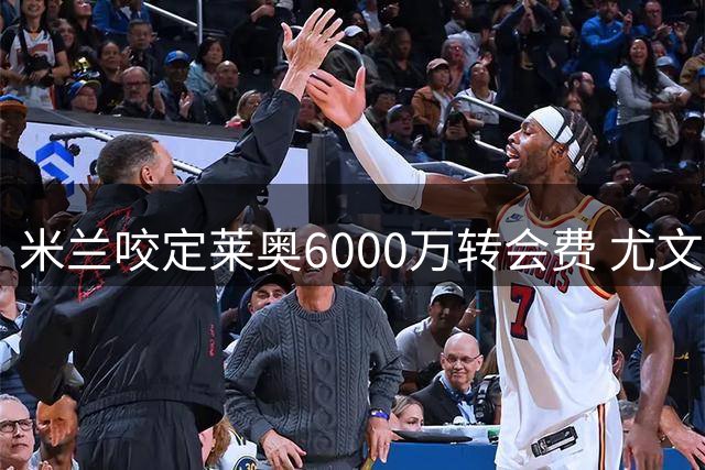 米兰咬定莱奥6000万转会费 尤文薪资空间成阻碍