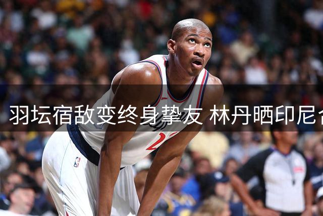 羽坛宿敌变终身挚友 林丹晒印尼合影追忆与陶菲克传奇友谊