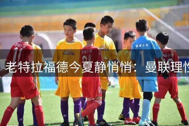 老特拉福德今夏静悄悄：曼联理性引援背后的战略考量