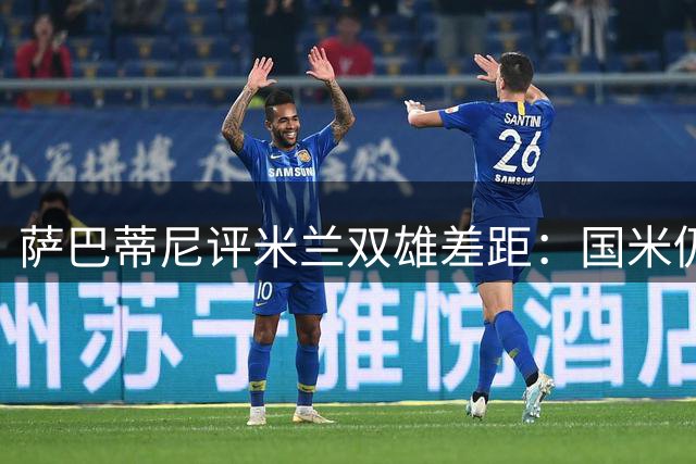 萨巴蒂尼评米兰双雄差距：国米仍明显领先 红黑军展现进步