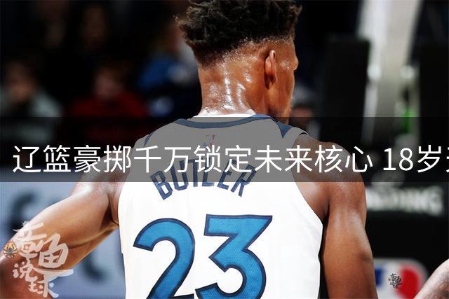 辽篮豪掷千万锁定未来核心 18岁天才后卫正式加盟