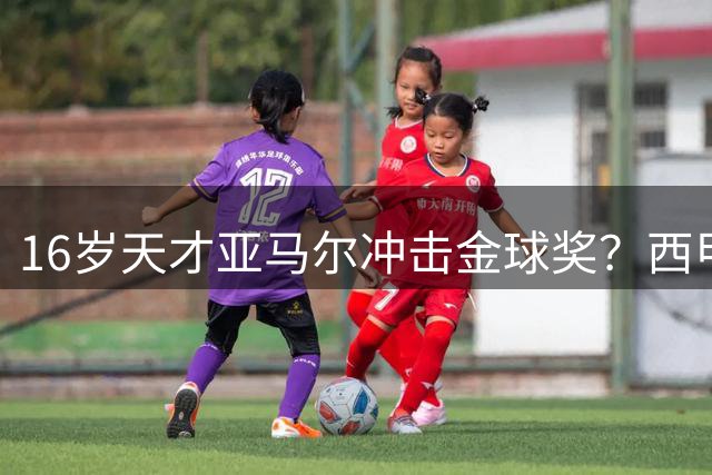 16岁天才亚马尔冲击金球奖？西甲最佳+世界杯双料荣誉成关键筹码