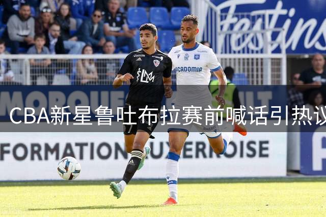 CBA新星鲁吐布拉赛前喊话引热议 球迷期待今晚巅峰对决
